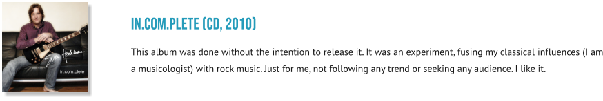 in.com.plete (CD, 2010) This album was done without the intention to release it. It was an experiment, fusing my classical influences (I am a musicologist) with rock music. Just for me, not following any trend or seeking any audience. I like it.