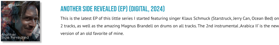 Another SIDE REVEALED (EP) (digital, 2024) This is the latest EP of this little series I started featuring singer Klaus Schmuck (Starstruck, Jerry Can, Ocean Bed) on 2 tracks, as well as the amazing Magnus Brandell on drums on all tracks. The 2nd instrumental ‚Arabica II‘ is the new version of an old favorite of mine.