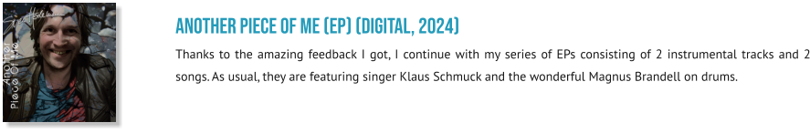 Another Piece Of Me (EP) (digital, 2024) Thanks to the amazing feedback I got, I continue with my series of EPs consisting of 2 instrumental tracks and 2 songs. As usual, they are featuring singer Klaus Schmuck and the wonderful Magnus Brandell on drums.