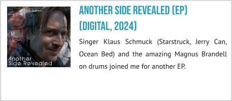 Another Side revealed (EP) (digital, 2024) Singer Klaus Schmuck (Starstruck, Jerry Can, Ocean Bed) and the amazing Magnus Brandell on drums joined me for another EP.