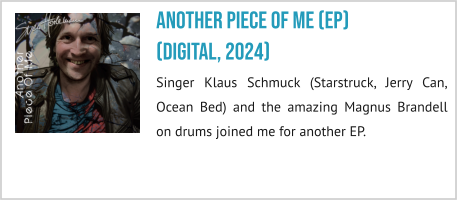 Another Piece Of Me (EP)(digital, 2024) Singer Klaus Schmuck (Starstruck, Jerry Can, Ocean Bed) and the amazing Magnus Brandell on drums joined me for another EP.