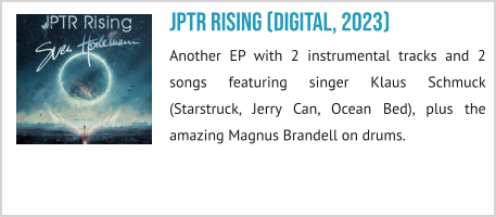 JPTR Rising (digital, 2023) Another EP with 2 instrumental tracks and 2 songs featuring singer Klaus Schmuck (Starstruck, Jerry Can, Ocean Bed), plus the amazing Magnus Brandell on drums.