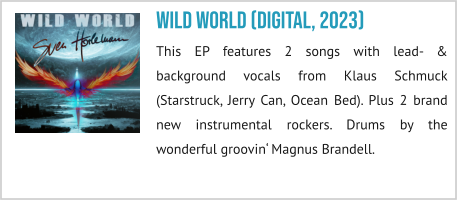 Wild World (digital, 2023) This EP features 2 songs with lead- & background vocals from Klaus Schmuck (Starstruck, Jerry Can, Ocean Bed). Plus 2 brand new instrumental rockers. Drums by the wonderful groovin‘ Magnus Brandell.