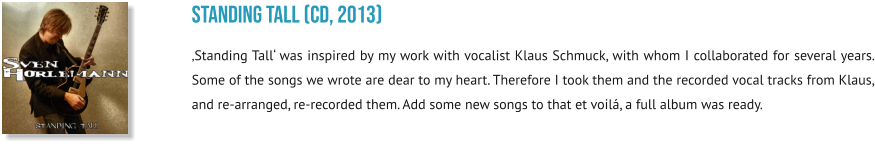 sTanding tall (CD, 2013) ‚Standing Tall‘ was inspired by my work with vocalist Klaus Schmuck, with whom I collaborated for several years. Some of the songs we wrote are dear to my heart. Therefore I took them and the recorded vocal tracks from Klaus, and re-arranged, re-recorded them. Add some new songs to that et voilá, a full album was ready.