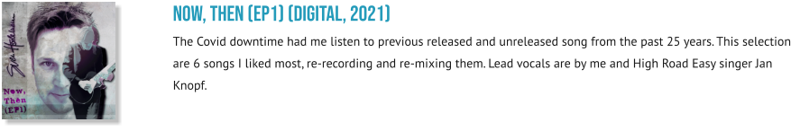 NOW, THEN (EP1) (digital, 2021) The Covid downtime had me listen to previous released and unreleased song from the past 25 years. This selection are 6 songs I liked most, re-recording and re-mixing them. Lead vocals are by me and High Road Easy singer Jan Knopf.