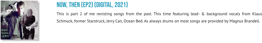 NOW, THEN (EP2) (digital, 2021) This is part 2 of me revisting songs from the past. This time featuring lead- & background vocals from Klaus Schmuck, former Starstruck, Jerry Can, Ocean Bed. As always drums on most songs are provided by Magnus Brandell.