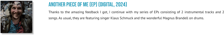 Another Piece Of Me (EP) (digital, 2024) Thanks to the amazing feedback I got, I continue with my series of EPs consisting of 2 instrumental tracks and 2 songs. As usual, they are featuring singer Klaus Schmuck and the wonderful Magnus Brandell on drums.