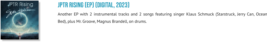 JPTR Rising (EP) (digital, 2023) Another EP with 2 instrumental tracks and 2 songs featuring singer Klaus Schmuck (Starstruck, Jerry Can, Ocean Bed), plus Mr. Groove, Magnus Brandell, on drums.