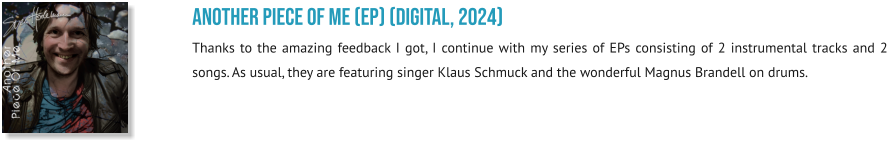 Another Piece Of Me (EP) (digital, 2024) Thanks to the amazing feedback I got, I continue with my series of EPs consisting of 2 instrumental tracks and 2 songs. As usual, they are featuring singer Klaus Schmuck and the wonderful Magnus Brandell on drums.